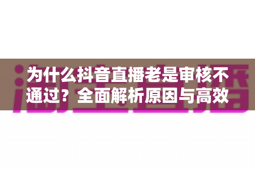 为什么抖音直播老是审核不通过?全面解析原因与高效解决指南 为什么抖音直播老是审核不通过?全面解析原因与高效解决指南