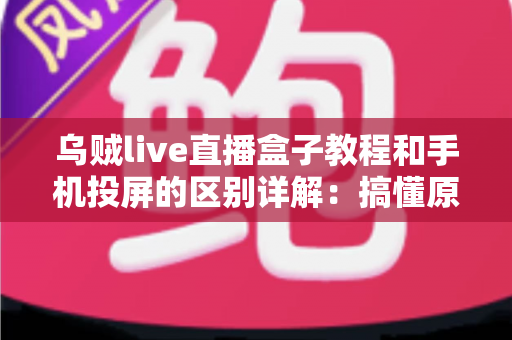乌贼live直播盒子教程和手机投屏的区别详解：搞懂原理、操作与体验差异，选对你的大屏观看方案
