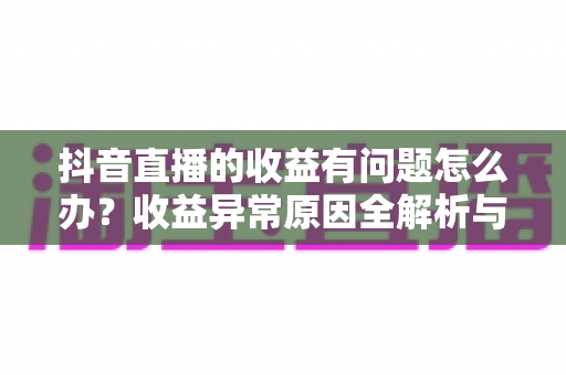 抖音直播的收益有问题怎么办?收益异常原因全解析与实用解决指南 抖音直播的收益有问题怎么办?收益异常原因全解析与实用解决指南
