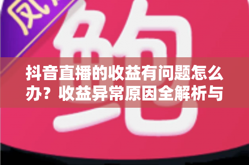 抖音直播的收益有问题怎么办？收益异常原因全解析与实用解决指南
