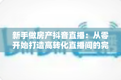 新手做房产抖音直播:从零开始打造高转化直播间的完整实战指南 新手做房产抖音直播:从零开始打造高转化直播间的完整实战指南