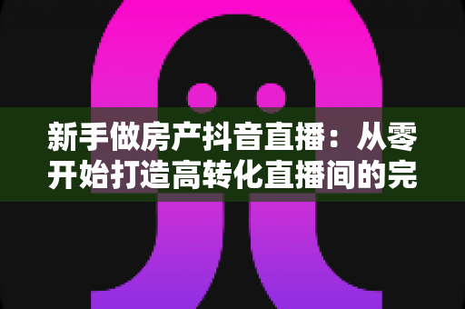 新手做房产抖音直播:从零开始打造高转化直播间的完整实战指南 新手做房产抖音直播:从零开始打造高转化直播间的完整实战指南
