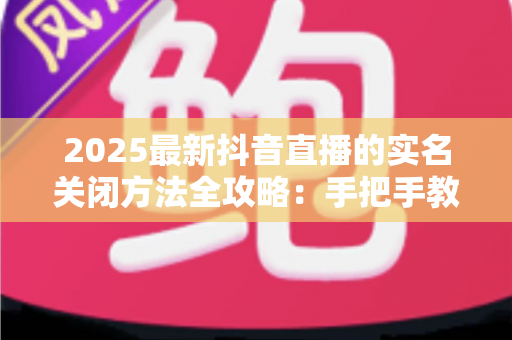 2025最新抖音直播的实名关闭方法全攻略:手把手教你安全解除实名认证,轻松管理个人隐私信息 2025最新抖音直播的实名关闭方法全攻略:手把手教你安全解除实名认证,轻松管理个人隐私信息