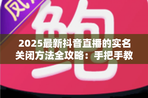 2025最新抖音直播的实名关闭方法全攻略:手把手教你安全解除实名认证,轻松管理个人隐私信息 2025最新抖音直播的实名关闭方法全攻略:手把手教你安全解除实名认证,轻松管理个人隐私信息