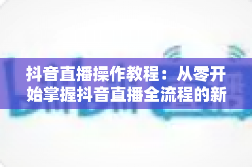 抖音直播操作教程：从零开始掌握抖音直播全流程的新手实用指南