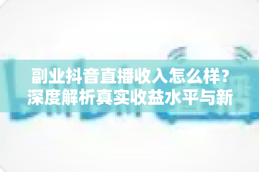 副业抖音直播收入怎么样？深度解析真实收益水平与新手赚钱实操指南
