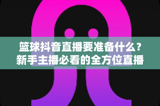 篮球抖音直播要准备什么?新手主播必看的全方位直播筹备指南与实战清单 篮球抖音直播要准备什么?新手主播必看的全方位直播筹备指南与实战清单
