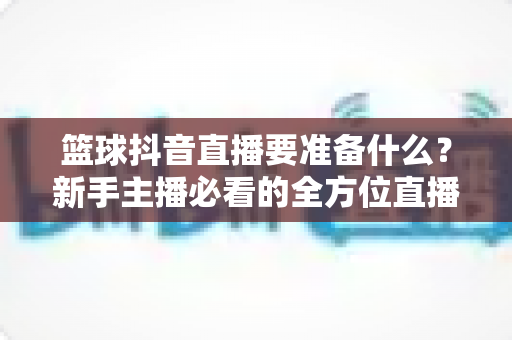 篮球抖音直播要准备什么?新手主播必看的全方位直播筹备指南与实战清单 篮球抖音直播要准备什么?新手主播必看的全方位直播筹备指南与实战清单