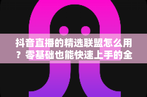 抖音直播的精选联盟怎么用？零基础也能快速上手的全流程实战指南