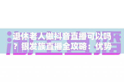 退休老人做抖音直播可以吗?银发族直播全攻略:优势、注意事项与零基础入门指南 退休老人做抖音直播可以吗?银发族直播全攻略:优势、注意事项与零基础入门指南