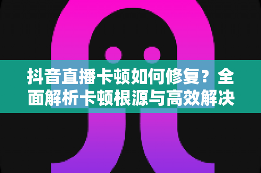 抖音直播卡顿如何修复?全面解析卡顿根源与高效解决方案指南 抖音直播卡顿如何修复?全面解析卡顿根源与高效解决方案指南