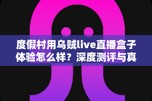 度假村用乌贼live直播盒子体验怎么样？深度测评与真实使用感受全解析