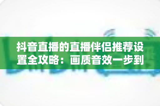 抖音直播的直播伴侣推荐设置全攻略：画质音效一步到位，让直播间人气翻倍