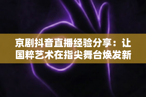 京剧抖音直播经验分享：让国粹艺术在指尖舞台焕发新生的实战指南