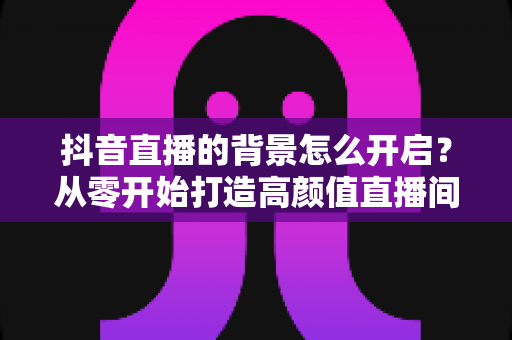 抖音直播的背景怎么开启？从零开始打造高颜值直播间的完整指南