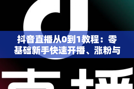 抖音直播从0到1教程:零基础新手快速开播、涨粉与变现的完整实战指南 抖音直播从0到1教程:零基础新手快速开播、涨粉与变现的完整实战指南