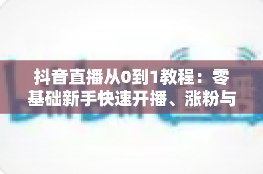 抖音直播从0到1教程:零基础新手快速开播、涨粉与变现的完整实战指南 抖音直播从0到1教程:零基础新手快速开播、涨粉与变现的完整实战指南