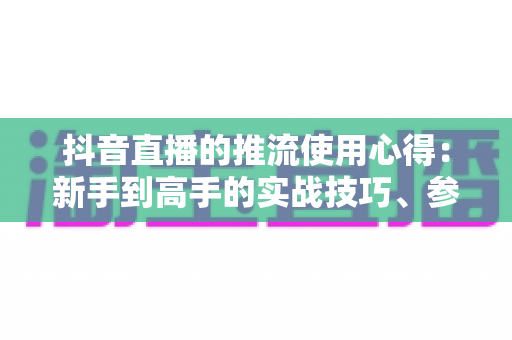 抖音直播的推流使用心得：新手到高手的实战技巧、参数设置与避坑指南全解析