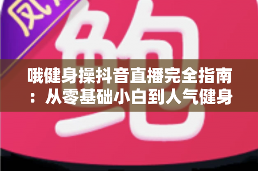 哦健身操抖音直播完全指南:从零基础小白到人气健身主播的实战秘籍 哦健身操抖音直播完全指南:从零基础小白到人气健身主播的实战秘籍