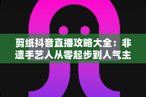 剪纸抖音直播攻略大全：非遗手艺人从零起步到人气主播的实战秘籍