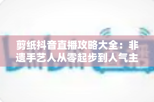 剪纸抖音直播攻略大全：非遗手艺人从零起步到人气主播的实战秘籍