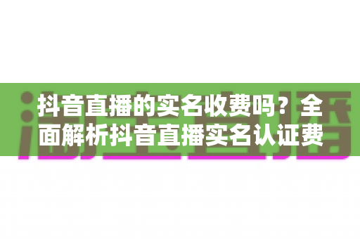 抖音直播的实名收费吗?全面解析抖音直播实名认证费用、流程与避坑指南 抖音直播的实名收费吗?全面解析抖音直播实名认证费用、流程与避坑指南
