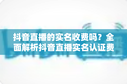 抖音直播的实名收费吗?全面解析抖音直播实名认证费用、流程与避坑指南 抖音直播的实名收费吗?全面解析抖音直播实名认证费用、流程与避坑指南