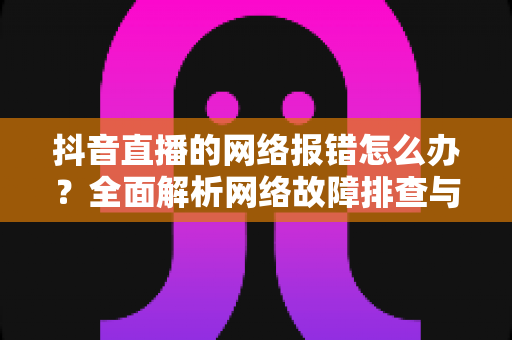 抖音直播的网络报错怎么办？全面解析网络故障排查与解决指南