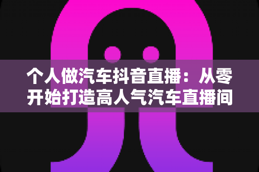个人做汽车抖音直播：从零开始打造高人气汽车直播间的完整实战指南