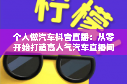 个人做汽车抖音直播：从零开始打造高人气汽车直播间的完整实战指南