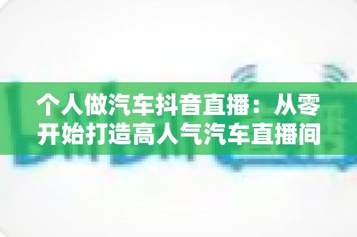 个人做汽车抖音直播：从零开始打造高人气汽车直播间的完整实战指南