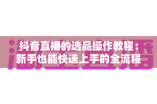 抖音直播的选品操作教程:新手也能快速上手的全流程实战指南 抖音直播的选品操作教程:新手也能快速上手的全流程实战指南