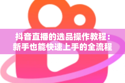 抖音直播的选品操作教程:新手也能快速上手的全流程实战指南 抖音直播的选品操作教程:新手也能快速上手的全流程实战指南