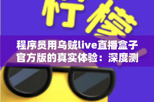程序员用乌贼live直播盒子官方版的真实体验:深度测评与使用心得全解析 程序员用乌贼live直播盒子官方版的真实体验:深度测评与使用心得全解析