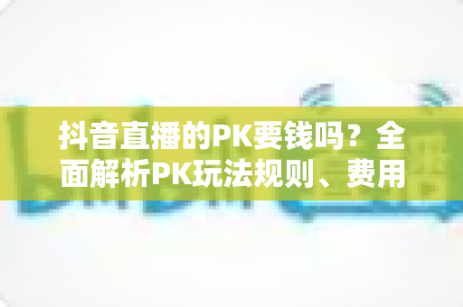 抖音直播的PK要钱吗?全面解析PK玩法规则、费用明细与理性参与指南 抖音直播的PK要钱吗?全面解析PK玩法规则、费用明细与理性参与指南