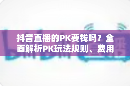 抖音直播的PK要钱吗？全面解析PK玩法规则、费用明细与理性参与指南