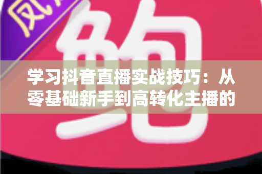 学习抖音直播实战技巧：从零基础新手到高转化主播的全方位进阶指南