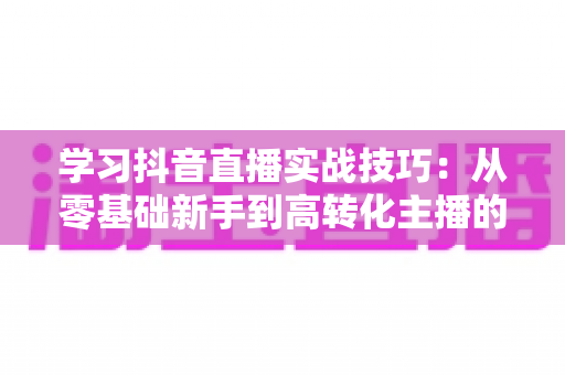 学习抖音直播实战技巧：从零基础新手到高转化主播的全方位进阶指南