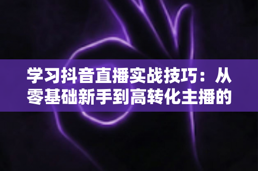 学习抖音直播实战技巧：从零基础新手到高转化主播的全方位进阶指南