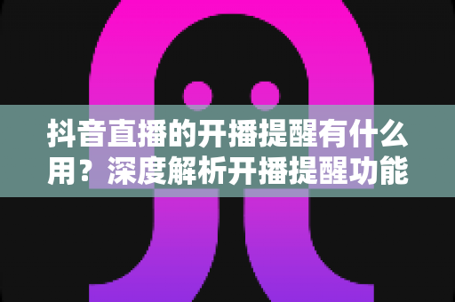 抖音直播的开播提醒有什么用？深度解析开播提醒功能的价值、设置方法与实用技巧
