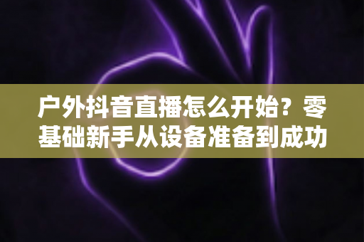 户外抖音直播怎么开始?零基础新手从设备准备到成功开播的完整实战指南 户外抖音直播怎么开始?零基础新手从设备准备到成功开播的完整实战指南