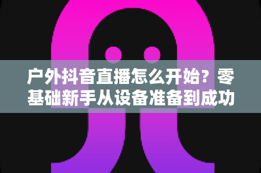 户外抖音直播怎么开始?零基础新手从设备准备到成功开播的完整实战指南 户外抖音直播怎么开始?零基础新手从设备准备到成功开播的完整实战指南