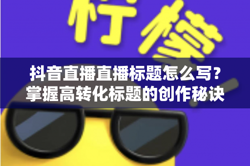 抖音直播直播标题怎么写?掌握高转化标题的创作秘诀,让直播间人气翻倍 抖音直播直播标题怎么写?掌握高转化标题的创作秘诀,让直播间人气翻倍