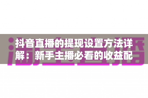 抖音直播的提现设置方法详解：新手主播必看的收益配置与提现全流程指南