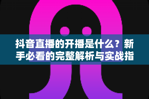 抖音直播的开播是什么?新手必看的完整解析与实战指南 抖音直播的开播是什么?新手必看的完整解析与实战指南