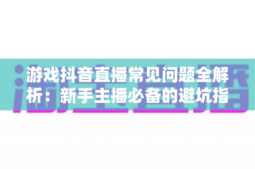 游戏抖音直播常见问题全解析:新手主播必备的避坑指南与高效涨粉解决方案 游戏抖音直播常见问题全解析:新手主播必备的避坑指南与高效涨粉解决方案