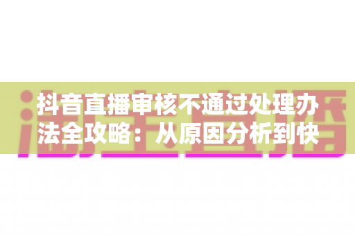 抖音直播审核不通过处理办法全攻略:从原因分析到快速恢复直播权限的实用指南 抖音直播审核不通过处理办法全攻略:从原因分析到快速恢复直播权限的实用指南