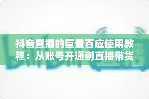 抖音直播的巨量百应使用教程:从账号开通到直播带货的全流程实战指南 抖音直播的巨量百应使用教程:从账号开通到直播带货的全流程实战指南