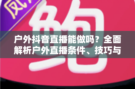 户外抖音直播能做吗？全面解析户外直播条件、技巧与变现攻略