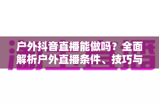 户外抖音直播能做吗？全面解析户外直播条件、技巧与变现攻略